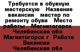 Требуется в обувную мастерскую › Название вакансии ­ мастер по ремонту обуви › Место работы ­ Магнитогорск - Челябинская обл., Магнитогорск г. Работа » Вакансии   . Челябинская обл.,Магнитогорск г.